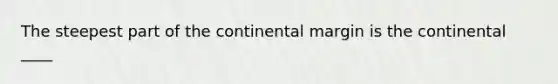 The steepest part of the continental margin is the continental ____