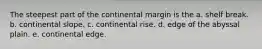 The steepest part of the continental margin is the a. shelf break. b. continental slope. c. continental rise. d. edge of the abyssal plain. e. continental edge.