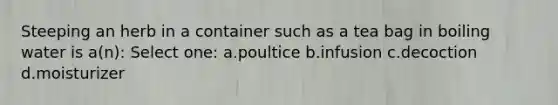 Steeping an herb in a container such as a tea bag in boiling water is a(n): Select one: a.poultice b.infusion c.decoction d.moisturizer