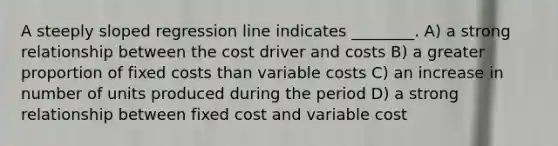 A steeply sloped regression line indicates ________. A) a strong relationship between the cost driver and costs B) a greater proportion of fixed costs than variable costs C) an increase in number of units produced during the period D) a strong relationship between fixed cost and variable cost