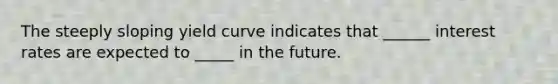 The steeply sloping yield curve indicates that ______ interest rates are expected to _____ in the future.