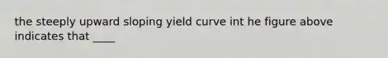 the steeply upward sloping yield curve int he figure above indicates that ____