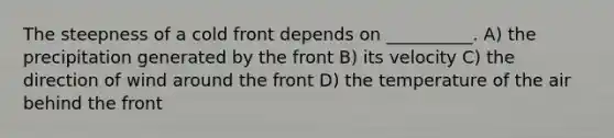 The steepness of a cold front depends on __________. A) the precipitation generated by the front B) its velocity C) the direction of wind around the front D) the temperature of the air behind the front