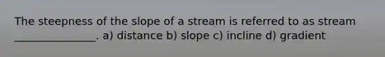 The steepness of the slope of a stream is referred to as stream _______________. a) distance b) slope c) incline d) gradient