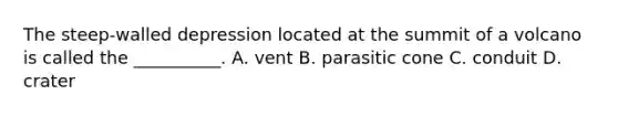 The steep-walled depression located at the summit of a volcano is called the __________. A. vent B. parasitic cone C. conduit D. crater
