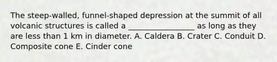 The steep-walled, funnel-shaped depression at the summit of all volcanic structures is called a _________________ as long as they are less than 1 km in diameter. A. Caldera B. Crater C. Conduit D. Composite cone E. Cinder cone