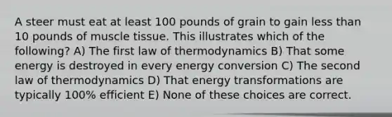 A steer must eat at least 100 pounds of grain to gain less than 10 pounds of muscle tissue. This illustrates which of the following? A) The first law of thermodynamics B) That some energy is destroyed in every energy conversion C) The second law of thermodynamics D) That energy transformations are typically 100% efficient E) None of these choices are correct.