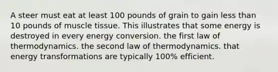 A steer must eat at least 100 pounds of grain to gain less than 10 pounds of muscle tissue. This illustrates that some energy is destroyed in every energy conversion. the first law of thermodynamics. the second law of thermodynamics. that energy transformations are typically 100% efficient.