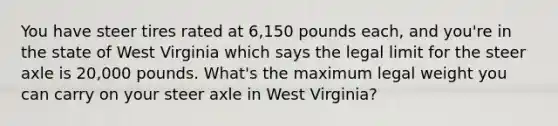 You have steer tires rated at 6,150 pounds each, and you're in the state of West Virginia which says the legal limit for the steer axle is 20,000 pounds. What's the maximum legal weight you can carry on your steer axle in West Virginia?