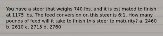 You have a steer that weighs 740 lbs. and it is estimated to finish at 1175 lbs. The feed conversion on this steer is 6:1. How many pounds of feed will it take to finish this steer to maturity? a. 2460 b. 2610 c. 2715 d. 2760