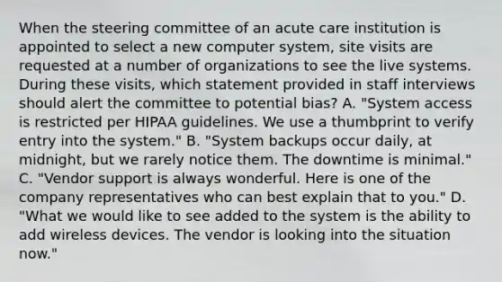 When the steering committee of an acute care institution is appointed to select a new computer system, site visits are requested at a number of organizations to see the live systems. During these visits, which statement provided in staff interviews should alert the committee to potential bias? A. "System access is restricted per HIPAA guidelines. We use a thumbprint to verify entry into the system." B. "System backups occur daily, at midnight, but we rarely notice them. The downtime is minimal." C. "Vendor support is always wonderful. Here is one of the company representatives who can best explain that to you." D. "What we would like to see added to the system is the ability to add wireless devices. The vendor is looking into the situation now."