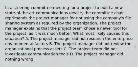 In a steering committee meeting for a project to build a new state-of-the-art communications device, the committee chair reprimands the project manager for not using the company's file sharing system as required by the organization. The project manager explains that the project team chose a newer tool for the project, as it was much better. What most likely caused this situation? A. The project manager did not research the enterprise environmental factors B. The project manager did not review the organizational process assets C. The project team did not investigate communication tools D. The project manager did nothing wrong