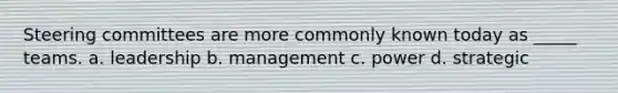 Steering committees are more commonly known today as _____ teams. a. leadership b. management c. power d. strategic
