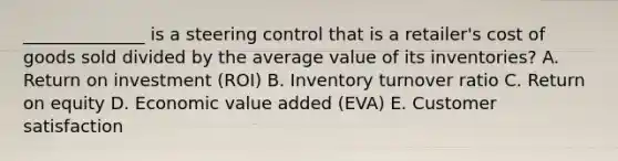 ​______________ is a steering control that is a​ retailer's cost of goods sold divided by the average value of its​ inventories? A. Return on investment​ (ROI) B. Inventory turnover ratio C. Return on equity D. Economic value added​ (EVA) E. Customer satisfaction