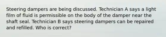 Steering dampers are being discussed. Technician A says a light film of fluid is permissible on the body of the damper near the shaft seal. Technician B says steering dampers can be repaired and refilled. Who is correct?