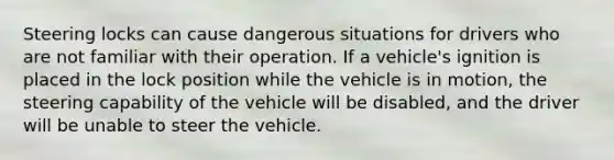 Steering locks can cause dangerous situations for drivers who are not familiar with their operation. If a vehicle's ignition is placed in the lock position while the vehicle is in motion, the steering capability of the vehicle will be disabled, and the driver will be unable to steer the vehicle.