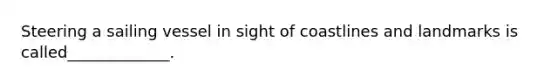 Steering a sailing vessel in sight of coastlines and landmarks is called_____________.