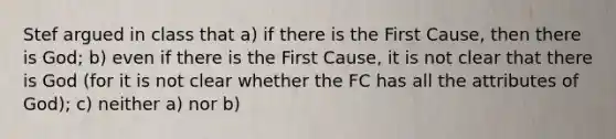 Stef argued in class that a) if there is the First Cause, then there is God; b) even if there is the First Cause, it is not clear that there is God (for it is not clear whether the FC has all the attributes of God); c) neither a) nor b)