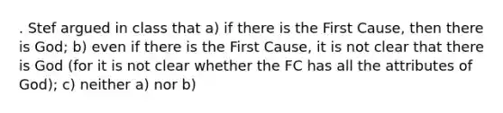 . Stef argued in class that a) if there is the First Cause, then there is God; b) even if there is the First Cause, it is not clear that there is God (for it is not clear whether the FC has all the attributes of God); c) neither a) nor b)