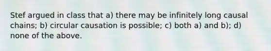 Stef argued in class that a) there may be infinitely long causal chains; b) circular causation is possible; c) both a) and b); d) none of the above.