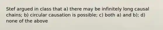 Stef argued in class that a) there may be infinitely long causal chains; b) circular causation is possible; c) both a) and b); d) none of the above