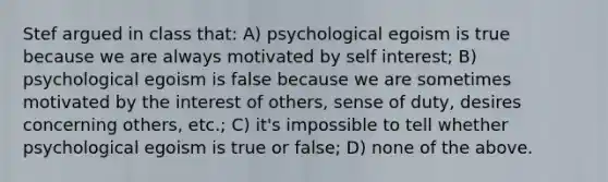 Stef argued in class that: A) psychological egoism is true because we are always motivated by self interest; B) psychological egoism is false because we are sometimes motivated by the interest of others, sense of duty, desires concerning others, etc.; C) it's impossible to tell whether psychological egoism is true or false; D) none of the above.