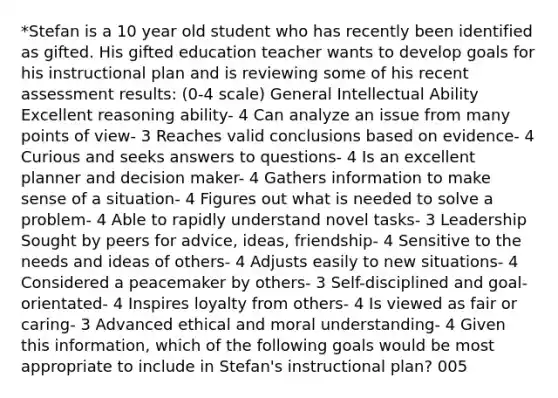 *Stefan is a 10 year old student who has recently been identified as gifted. His gifted education teacher wants to develop goals for his instructional plan and is reviewing some of his recent assessment results: (0-4 scale) General Intellectual Ability Excellent reasoning ability- 4 Can analyze an issue from many points of view- 3 Reaches valid conclusions based on evidence- 4 Curious and seeks answers to questions- 4 Is an excellent planner and decision maker- 4 Gathers information to make sense of a situation- 4 Figures out what is needed to solve a problem- 4 Able to rapidly understand novel tasks- 3 Leadership Sought by peers for advice, ideas, friendship- 4 Sensitive to the needs and ideas of others- 4 Adjusts easily to new situations- 4 Considered a peacemaker by others- 3 Self-disciplined and goal-orientated- 4 Inspires loyalty from others- 4 Is viewed as fair or caring- 3 Advanced ethical and moral understanding- 4 Given this information, which of the following goals would be most appropriate to include in Stefan's instructional plan? 005