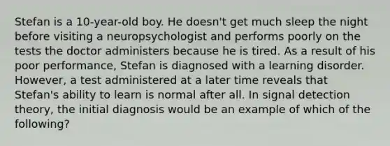 Stefan is a 10-year-old boy. He doesn't get much sleep the night before visiting a neuropsychologist and performs poorly on the tests the doctor administers because he is tired. As a result of his poor performance, Stefan is diagnosed with a learning disorder. However, a test administered at a later time reveals that Stefan's ability to learn is normal after all. In signal detection theory, the initial diagnosis would be an example of which of the following?