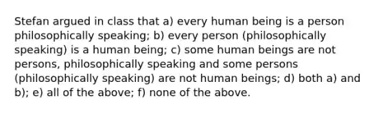 Stefan argued in class that a) every human being is a person philosophically speaking; b) every person (philosophically speaking) is a human being; c) some human beings are not persons, philosophically speaking and some persons (philosophically speaking) are not human beings; d) both a) and b); e) all of the above; f) none of the above.