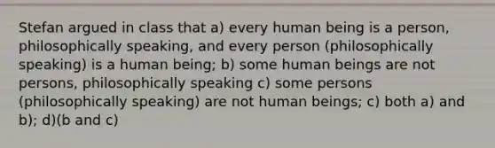 Stefan argued in class that a) every human being is a person, philosophically speaking, and every person (philosophically speaking) is a human being; b) some human beings are not persons, philosophically speaking c) some persons (philosophically speaking) are not human beings; c) both a) and b); d)(b and c)