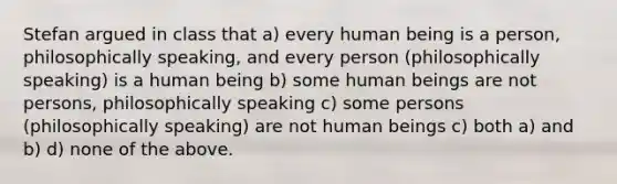 Stefan argued in class that a) every human being is a person, philosophically speaking, and every person (philosophically speaking) is a human being b) some human beings are not persons, philosophically speaking c) some persons (philosophically speaking) are not human beings c) both a) and b) d) none of the above.