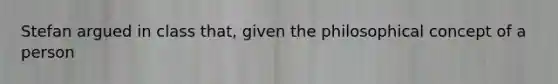 Stefan argued in class that, given the philosophical concept of a person