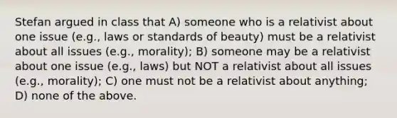 Stefan argued in class that A) someone who is a relativist about one issue (e.g., laws or standards of beauty) must be a relativist about all issues (e.g., morality); B) someone may be a relativist about one issue (e.g., laws) but NOT a relativist about all issues (e.g., morality); C) one must not be a relativist about anything; D) none of the above.