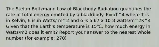 The Stefan Boltzmann Law of Blackbody Radiation quantifies the rate of total energy emitted by a blackbody. E=oT^4 where T is in Kelvin, E is in Watts/ m^2 and o is 5.67 x 10-8 watts/m^2K^4 Given that the Earth's temperature is 15℃, how much energy in Watts/m2 does it emit? Report your answer to the nearest whole number (for example: 270)