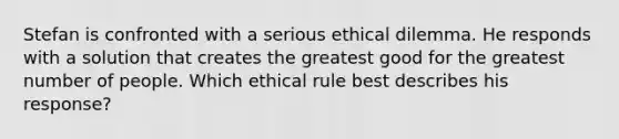 Stefan is confronted with a serious ethical dilemma. He responds with a solution that creates the greatest good for the greatest number of people. Which ethical rule best describes his response?