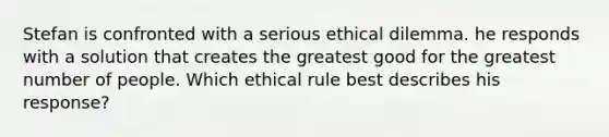 Stefan is confronted with a serious ethical dilemma. he responds with a solution that creates the greatest good for the greatest number of people. Which ethical rule best describes his response?