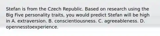 Stefan is from the Czech Republic. Based on research using the Big Five personality traits, you would predict Stefan will be high in A. extraversion. B. conscientiousness. C. agreeableness. D. opennesstoexperience.