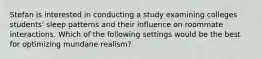 Stefan is interested in conducting a study examining colleges students' sleep patterns and their influence on roommate interactions. Which of the following settings would be the best for optimizing mundane realism?