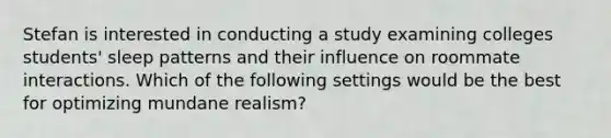 Stefan is interested in conducting a study examining colleges students' sleep patterns and their influence on roommate interactions. Which of the following settings would be the best for optimizing mundane realism?