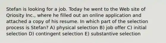 Stefan is looking for a job. Today he went to the Web site of Qriosity Inc., where he filled out an online application and attached a copy of his resume. In which part of the selection process is Stefan? A) physical selection B) job offer C) initial selection D) contingent selection E) substantive selection