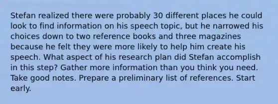 Stefan realized there were probably 30 different places he could look to find information on his speech topic, but he narrowed his choices down to two reference books and three magazines because he felt they were more likely to help him create his speech. What aspect of his research plan did Stefan accomplish in this step? Gather more information than you think you need. Take good notes. Prepare a preliminary list of references. Start early.