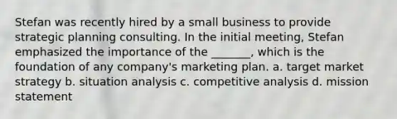 Stefan was recently hired by a small business to provide strategic planning consulting. In the initial meeting, Stefan emphasized the importance of the _______, which is the foundation of any company's marketing plan. a. target market strategy b. situation analysis c. competitive analysis d. mission statement