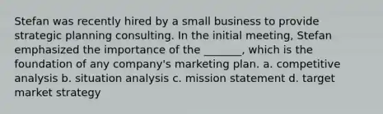 Stefan was recently hired by a small business to provide strategic planning consulting. In the initial meeting, Stefan emphasized the importance of the _______, which is the foundation of any company's marketing plan. a. competitive analysis b. situation analysis c. mission statement d. target market strategy