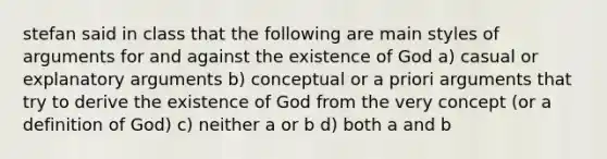 stefan said in class that the following are main styles of arguments for and against the existence of God a) casual or explanatory arguments b) conceptual or a priori arguments that try to derive the existence of God from the very concept (or a definition of God) c) neither a or b d) both a and b