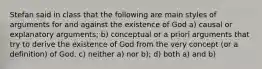 Stefan said in class that the following are main styles of arguments for and against the existence of God a) causal or explanatory arguments; b) conceptual or a priori arguments that try to derive the existence of God from the very concept (or a definition) of God. c) neither a) nor b); d) both a) and b)