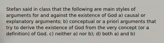 Stefan said in class that the following are main styles of arguments for and against the existence of God a) causal or explanatory arguments; b) conceptual or a priori arguments that try to derive the existence of God from the very concept (or a definition) of God. c) neither a) nor b); d) both a) and b)