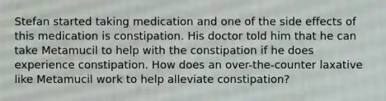 Stefan started taking medication and one of the side effects of this medication is constipation. His doctor told him that he can take Metamucil to help with the constipation if he does experience constipation. How does an over-the-counter laxative like Metamucil work to help alleviate constipation?