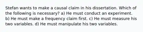 Stefan wants to make a causal claim in his dissertation. Which of the following is necessary? a) He must conduct an experiment. b) He must make a frequency claim first. c) He must measure his two variables. d) He must manipulate his two variables.