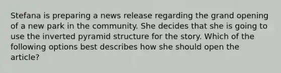 Stefana is preparing a news release regarding the grand opening of a new park in the community. She decides that she is going to use the inverted pyramid structure for the story. Which of the following options best describes how she should open the article?