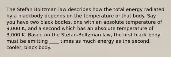 The Stefan-Boltzman law describes how the total energy radiated by a blackbody depends on the temperature of that body. Say you have two black bodies, one with an absolute temperature of 9,000 K, and a second which has an absolute temperature of 3,000 K. Based on the Stefan-Boltzman law, the first black body must be emitting ____ times as much energy as the second, cooler, black body.